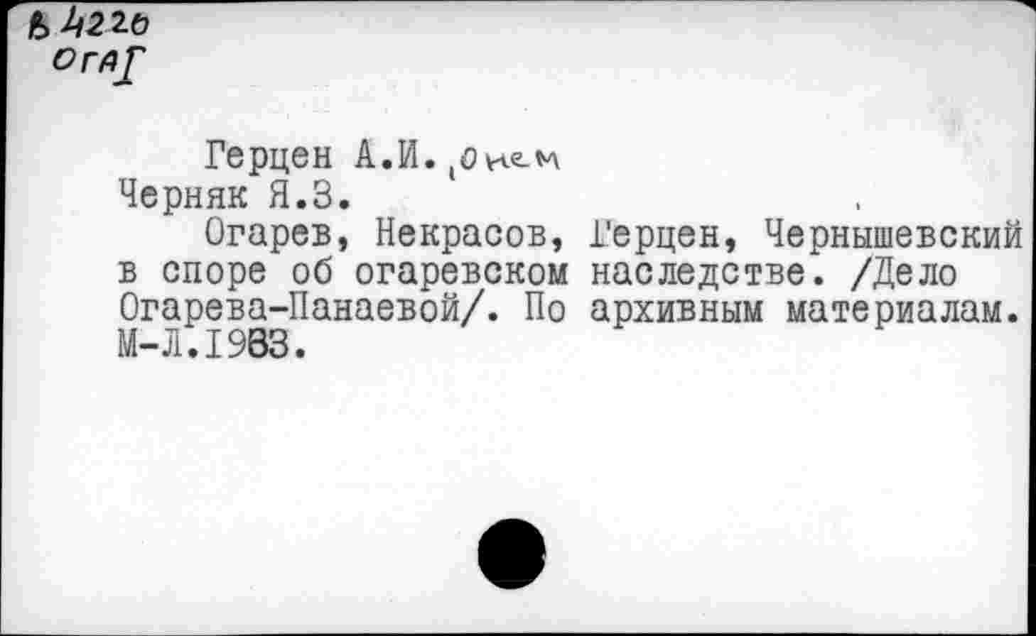 ﻿Ь^22Ь
О ГА/
Герцен А.И. (о Черняк Я.З.
Огарев, Некрасов, в споре об огаревском Огарева-Панаевой/. По М-Л.1983.
Герцен, Чернышевский наследстве. /Дело архивным материалам.